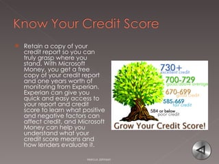 Retain a copy of your credit report so you can truly grasp where you stand. With Microsoft Money, you get a free copy of your credit report and one years worth of monitoring from Experian. Experian can give you quick and easy access to your report and credit score to learn what positive and negative factors can affect credit, and Microsoft Money can help you understand what your credit score means and how lenders evaluate it. Marcus Johnson 