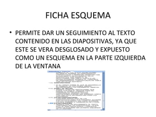 FICHA ESQUEMA PERMITE DAR UN SEGUIMIENTO AL TEXTO  CONTENIDO EN LAS DIAPOSITIVAS, YA QUE ESTE SE VERA DESGLOSADO Y EXPUESTO COMO UN ESQUEMA EN LA PARTE IZQUIERDA DE LA VENTANA 