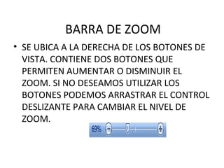 BARRA DE ZOOM SE UBICA A LA DERECHA DE LOS BOTONES DE VISTA. CONTIENE DOS BOTONES QUE PERMITEN AUMENTAR O DISMINUIR EL ZOOM. SI NO DESEAMOS UTILIZAR LOS BOTONES PODEMOS ARRASTRAR EL CONTROL DESLIZANTE PARA CAMBIAR EL NIVEL DE ZOOM. 