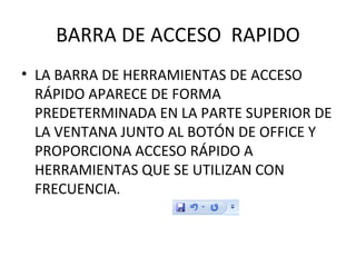 BARRA DE ACCESO  RAPIDO LA BARRA DE HERRAMIENTAS DE ACCESO RÁPIDO APARECE DE FORMA PREDETERMINADA EN LA PARTE SUPERIOR DE LA VENTANA JUNTO AL BOTÓN DE OFFICE Y PROPORCIONA ACCESO RÁPIDO A HERRAMIENTAS QUE SE UTILIZAN CON FRECUENCIA. 