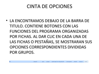 CINTA DE OPCIONES LA ENCONTRAMOS DEBAJO DE LA BARRA DE TITULO. CONTIENE BOTONES CON LAS FUNCIONES DEL PROGRAMA ORGANIZADAS POR FICHAS. AL DAR CLIC EN CADA UNA DE LAS FICHAS O PESTAÑAS, SE MOSTRARAN SUS OPCIONES CORRESPONDIENTES DIVIDIDAS POR GRUPOS. 