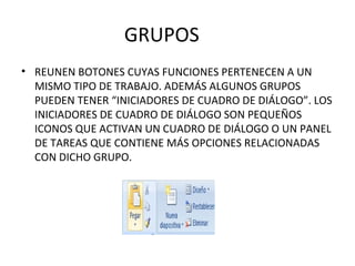 GRUPOS REUNEN BOTONES CUYAS FUNCIONES PERTENECEN A UN MISMO TIPO DE TRABAJO. ADEMÁS ALGUNOS GRUPOS PUEDEN TENER “INICIADORES DE CUADRO DE DIÁLOGO”. LOS INICIADORES DE CUADRO DE DIÁLOGO SON PEQUEÑOS ICONOS QUE ACTIVAN UN CUADRO DE DIÁLOGO O UN PANEL DE TAREAS QUE CONTIENE MÁS OPCIONES RELACIONADAS CON DICHO GRUPO. 