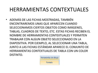 HERRAMIENTAS CONTEXTUALES ADEMÁS DE LAS FICHAS MOSTRADAS, TAMBIÉN ENCONTRAREMOS UNAS QUE APARECEN CUANDO SELECCIONAMOS CIERTOS OBJETOS COMO IMÁGENES, TABLAS, CUADROS DE TEXTO, ETC. ESTAS FICHAS RECIBEN EL NOMBRE DE HERRAMIENTAS CONTEXTUALES Y PERMITEN TRABAJAR CON ALGUN OBJETO SELECCIONADO EN LA DIAPOSITIVA. POR EJEMPLO, AL SELECCIONAR UNA TABLA, JUNTO A LAS FICHAS ESTÁNDAR APARECE EL CONJUNTO DE HERRAMIENTAS CONTEXTUALES DE TABLA CON UN COLOR DISTINTO. 
