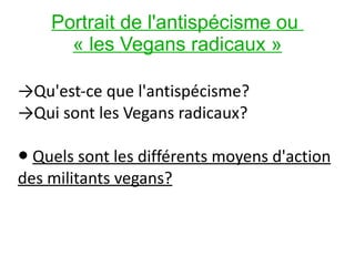 Portrait de l'antispécisme ou  « les Vegans radicaux » -> Qu'est-ce que l'antispécisme?  -> Qui sont les Vegans radicaux? ●  Quels sont les différents moyens d'action des militants vegans? 