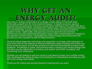 Why Get An Energy Audit? Let's face it...energy conservation is no longer a topic sitting on the back shelf, continually passed over for more important issues.  In today's economy, several homeowners are looking for numerous conservation methods to drive utility bills down.  With the potential for further unemployment, higher taxes, and the pending government environmental bills, saving money has become one of the pinnacle priorities on people's minds.  Additionally, with growing concerns about the environment, homeowners are also seeking techniques to reduce their overall footprint in regards to the operation of their homes.  Southwest Key Green Energy and Construction will provide you with a solution to both of these concerns.   Using the latest diagnostic technology and equipment, an energy audit inspection of your home will not only determine several problematic areas of energy loss within your entire house structure, but will also provide you with recommendations to repair these problems.  Knowledge is power, and knowing what is creating your home's energy loss will allow you the opportunity to prioritize your repairs, and avoid &quot;up-selling&quot; and &quot;scamming&quot; from contractors.   Whether you are looking to sell your home or just desire to lower your monthly energy bills, Southwest Key Green Energy and Construction is dedicated to providing you with all of your energy audit needs.  Thank you for visiting and we look forward to hearing from you soon!  
