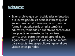 WebQuestEs un archivo que con actividades orientadas a la investigación; es decir, las tareas que se encontrarán en el mismo se construyen de forma interactiva en la amplia temática educativa, tomando en cuenta los contenidos que puede ver un estudiante por área curriculares; permitiendo así aprendizajes significativos y procesos de agilidad mental para estudiantes y/o público en general que visitan estos portales.