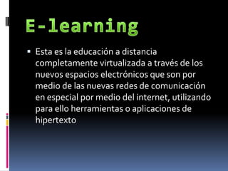 E-learning Esta es la educación a distancia completamente virtualizada a través de los nuevos espacios electrónicos que son por medio de las nuevas redes de comunicación en especial por medio del internet, utilizando para ello herramientas o aplicaciones de hipertexto