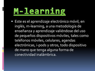 M-learningEste es el aprendizaje electrónico móvil, en inglés, m-learning, a una metodología de enseñanza y aprendizaje valiéndose del uso de pequeños dispositivos móviles, tales como teléfonos móviles, celulares, agendas electrónicas, i-pods y otros, todo dispositivo de mano que tenga alguna forma de conectividad inalámbrica.