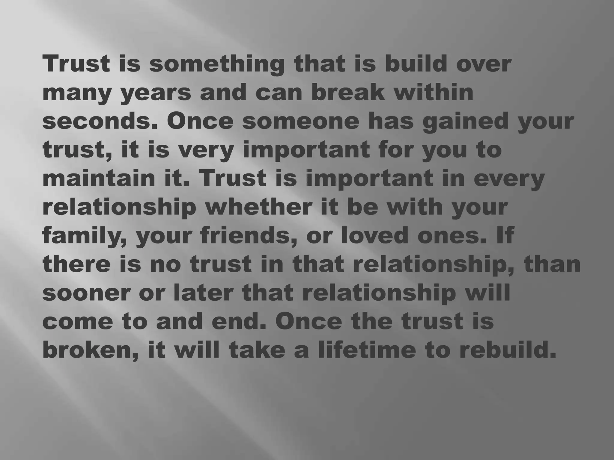 Trust is something that is build over many years and can break within seconds. Once someone has gained your trust, it is very important for you to maintain it. Trust is important in every relationship whether it be with your family, your friends, or loved ones. If there is no trust in that relationship, than sooner or later that relationship will come to and end. Once the trust is broken, it will take a lifetime to rebuild. 