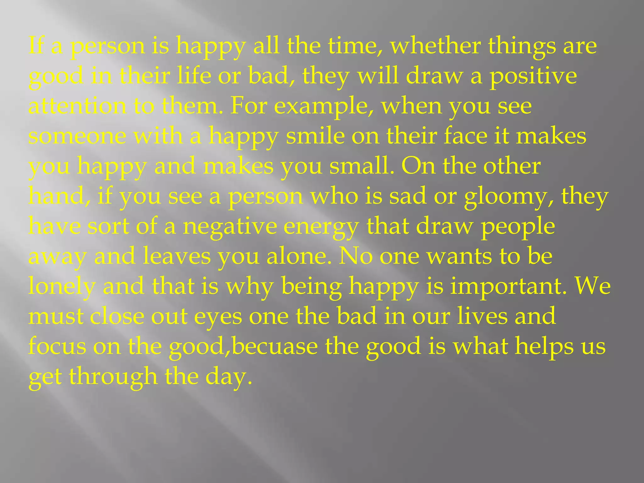 If a person is happy all the time, whether things are good in their life or bad, they will draw a positive attention to them. For example, when you see someone with a happy smile on their face it makes you happy and makes you small. On the other hand, if you see a person who is sad or gloomy, they have sort of a negative energy that draw people away and leaves you alone. No one wants to be lonely and that is why being happy is important. We must close out eyes one the bad in our lives and focus on the good,becuase the good is what helps us get through the day.
