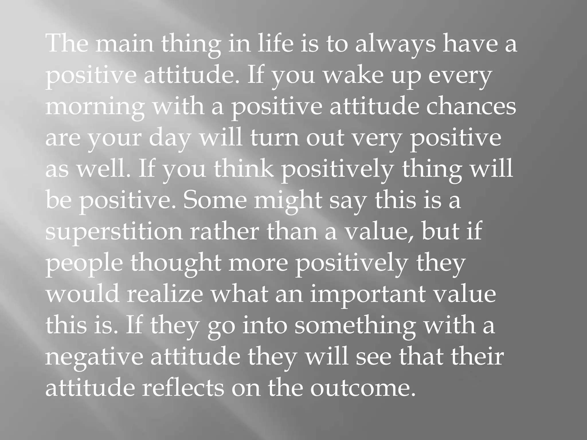 The main thing in life is to always have a positive attitude. If you wake up every morning with a positive attitude chances are your day will turn out very positive as well. If you think positively thing will be positive. Some might say this is a superstition rather than a value, but if people thought more positively they would realize what an important value this is. If they go into something with a negative attitude they will see that their attitude reflects on the outcome.