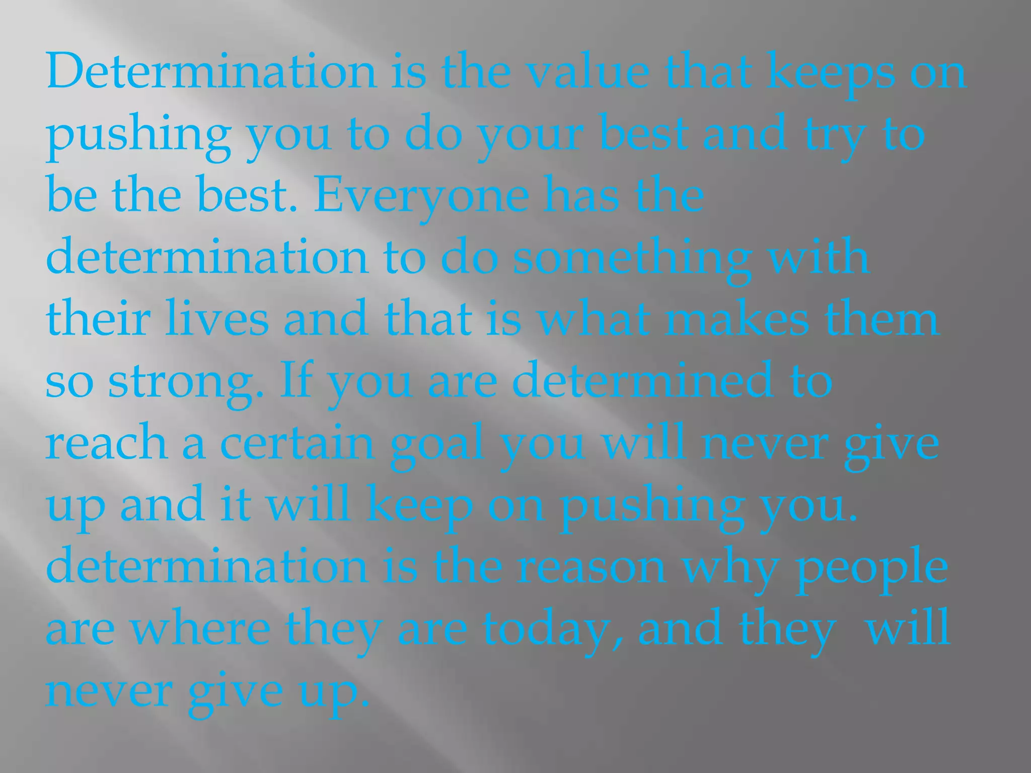 Determination is the value that keeps on pushing you to do your best and try to be the best. Everyone has the determination to do something with their lives and that is what makes them so strong. If you are determined to reach a certain goal you will never give up and it will keep on pushing you. determination is the reason why people are where they are today, and they  will never give up. 