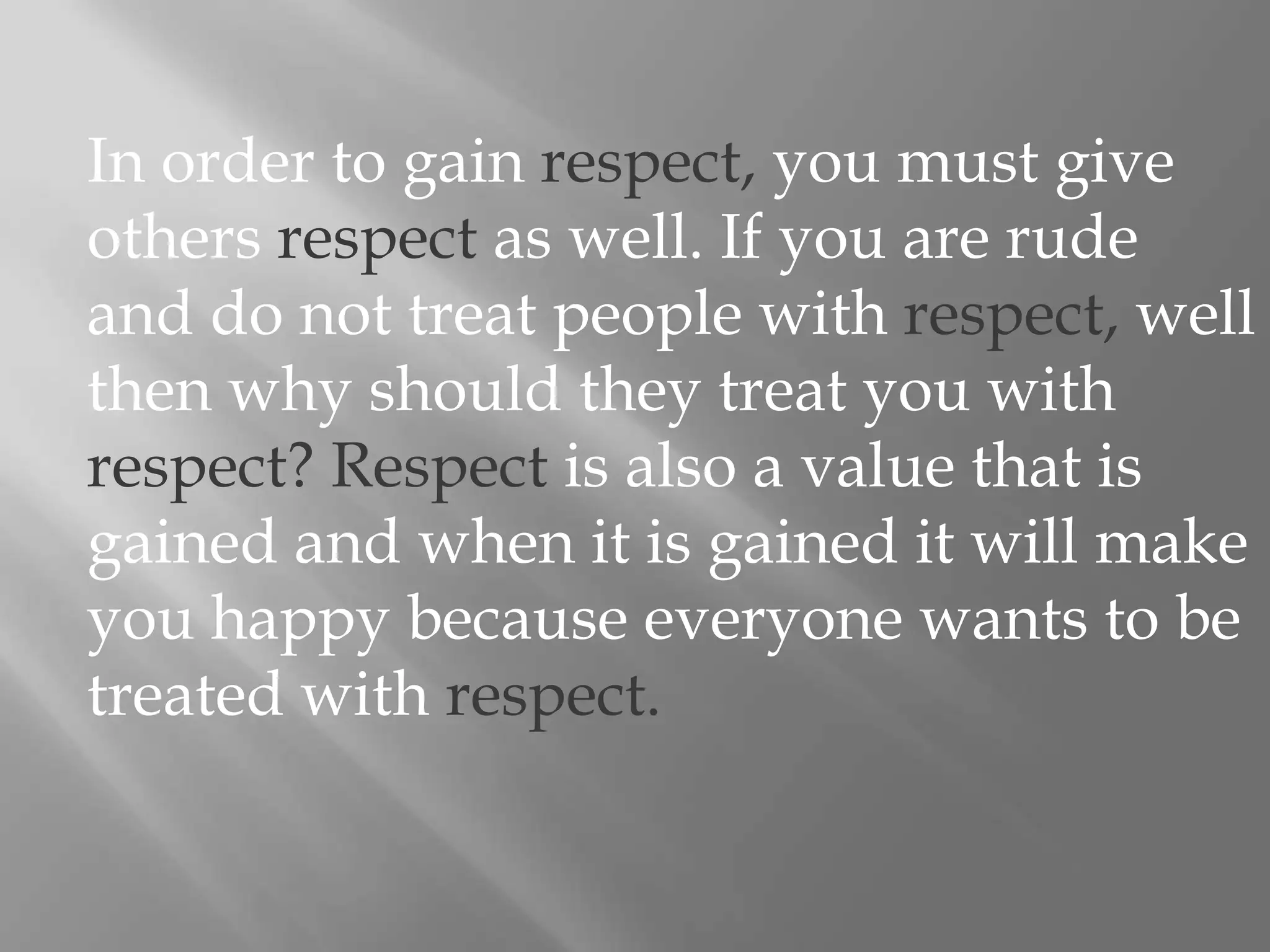 In order to gain respect, you must give others respect as well. If you are rude and do not treat people with respect, well then why should they treat you with respect? Respect is also a value that is gained and when it is gained it will make you happy because everyone wants to be treated with respect.