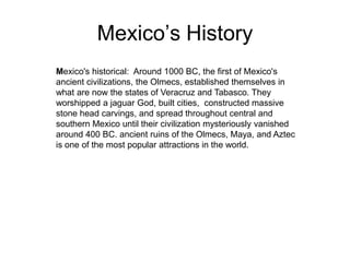 Mexico’s History
Mexico's historical: Around 1000 BC, the first of Mexico's
ancient civilizations, the Olmecs, established themselves in
what are now the states of Veracruz and Tabasco. They
worshipped a jaguar God, built cities, constructed massive
stone head carvings, and spread throughout central and
southern Mexico until their civilization mysteriously vanished
around 400 BC. ancient ruins of the Olmecs, Maya, and Aztec
is one of the most popular attractions in the world.
 