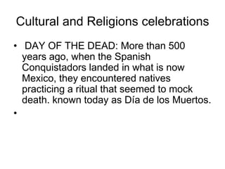 Cultural and Religions celebrations
• DAY OF THE DEAD: More than 500
  years ago, when the Spanish
  Conquistadors landed in what is now
  Mexico, they encountered natives
  practicing a ritual that seemed to mock
  death. known today as Día de los Muertos.
•
 