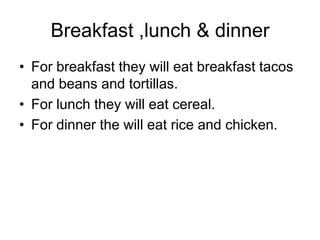 Breakfast ,lunch & dinner
• For breakfast they will eat breakfast tacos
  and beans and tortillas.
• For lunch they will eat cereal.
• For dinner the will eat rice and chicken.
 