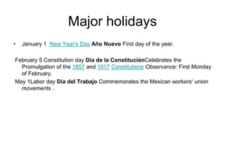 Major holidays
•   January 1 New Year's Day Año Nuevo First day of the year.

February 5 Constitution day Día de la ConstituciónCelebrates the
  Promulgation of the 1857 and 1917 Constitutions Observance: First Monday
  of February.
May 1Labor day Día del Trabajo Commemorates the Mexican workers' union
  movements .
 