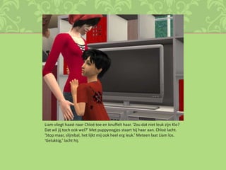 Liam vliegt haast naar Chloé toe en knuffelt haar. ‘Zou dat niet leuk zijn Klo? Dat wil jij toch ook wel?’ Met puppyoogjes staart hij haar aan. Chloé lacht. ‘Stop maar, slijmbal, het lijkt mij ook heel erg leuk.’ Meteen laat Liam los. ‘Gelukkig,’ lacht hij.