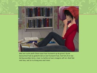 Met een zucht ploft Chloé naast haar huiswerk op de grond. Op de basisschool had ze gedacht dat ze veel huiswerk had, met het af en toe dertig woordjes leren, maar nu lachte ze haar vroegere zelf uit. Alsof dat veel was, wat ze nu kreeg was veel meer. 