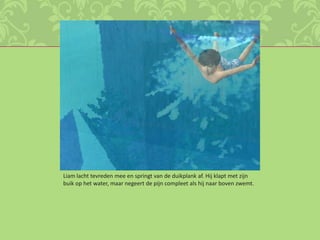 Liam lacht tevreden mee en springt van de duikplank af. Hij klapt met zijn buik op het water, maar negeert de pijn compleet als hij naar boven zwemt. 