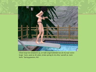 Chloé loopt de duikplank op, en kijkt ongemakkelijk toe als hij naar voren buigt. ‘Liam, weet je dit zeker, straks spring ik mis ofzo,’ aarzelt ze. Liam lacht. ‘Spring gewoon, Klo’ 