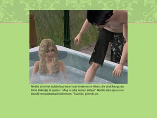 Noëlle zit in het bubbelbad naar haar kinderen te kijken, die druk bezig zijn blind tikkertje te spelen. ‘Mag ik erbij komen zitten?’ Noëlle kijkt op en ziet Daniël het bubbelbad inklimmen. ‘Tuurlijk,’ grinnikt ze. 