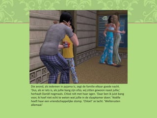 Die avond, als iedereen in pyjama is, zegt de familie elkaar goede nacht. ‘Dus, als er iets is, als jullie bang zijn ofzo, wij zitten gewoon naast jullie,’ herhaalt Daniël nogmaals. Chloé rolt met haar ogen. ‘Daar ben ik juist bang voor, ik hoef niet echt te weten wat jullie in de slaapkamer doen.’ Noëlle heeft haar een vriendschappelijke stomp. ‘Chloé!’ ze lacht. ‘Welterusten allemaal.’