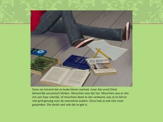 Soms zei iemand dat ze leuke kleren aanhad, maar dat vond Chloé behoorlijk sarcastisch klinken. Misschien was dat het. Misschien was er iets mis aan haar uiterlijk, of misschien deed ze iets verkeerd, was ze te lief en niet grof genoeg voor de oversekste pubers. Elora had ze ook niet meer gesproken. Die denkt vast ook dat ze gek is.