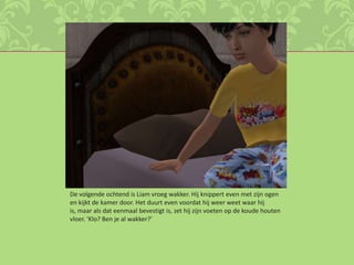 De volgende ochtend is Liam vroeg wakker. Hij knippert even met zijn ogen en kijkt de kamer door. Het duurt even voordat hij weer weet waar hij is, maar als dat eenmaal bevestigt is, zet hij zijn voeten op de koude houten vloer. ‘Klo? Ben je al wakker?’