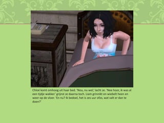 Chloé komt omhoog uit haar bed. ‘Nou, nu wel,’ lacht ze. ‘Nee hoor, ik was al een tijdje wakker.’ grijnst ze daarna toch. Liam grinnikt en wiebelt heen en weer op de vloer. ‘En nu? Ik bedoel, het is zes uur ofzo, wat valt er dan te doen?’  