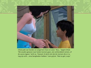 Chloé pakt zijn handen en wiegt hem heen en weer. ‘Nou…’ begint Chloé. ‘We zouden gewoon naar buiten kunnen gaan, een ochtendduik nemen, of de sauna ingaan,’ lacht ze, ‘Hoewel, ik denk niet dat de mensen die er nu nog zijn echt… onze bezigheden hebben.’ Liam grijnst. ‘Niet zo geil, zusje.’