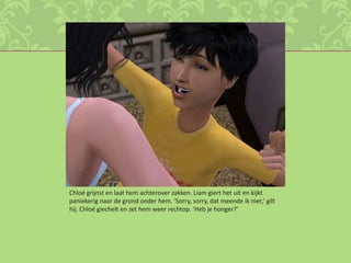 Chloé grijnst en laat hem achterover zakken. Liam giert het uit en kijkt paniekerig naar de grond onder hem. ‘Sorry, sorry, dat meende ik niet,’ gilt hij. Chloé giechelt en zet hem weer rechtop. ‘Heb je honger?’