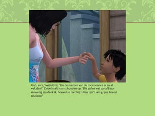 ‘Uuh, sure,’ twijfelt hij. ‘Zijn de mensen van de roomservice er nu al wel, dan?’ Chloé haalt haar schouders op. ‘Die zullen wel vanaf 6 uur aanwezig zijn denk ik, hoewel ze niet blij zullen zijn.’ Liam grijnst breed. ‘Boeiend.’