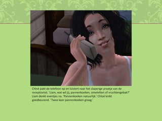 Chloé pakt de telefoon op en luistert naar het slaperige praatje van de receptionist. ‘Liam, wat wil jij, pannenkoeken, omeletten of vruchtengebak?’ Liam denkt eventjes na. ‘Pannenkoeken natuurlijk.’ Chloé knikt goedkeurend. ‘Twee keer pannenkoeken graag.’