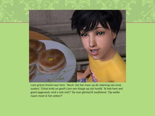 Liam grijnst breed naar hem. ‘Neuh. Zet het maar op de rekening van onze ouders.’ Chloé knikt en geeft Liam een klopje op zijn hoofd. ‘Ik heb hem wel goed opgevoed, vind u ook niet?’ De man glimlacht twijfelend. ‘Op welke naam moet ik het zetten?’ 