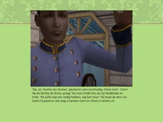 ‘Op, eh, familie van Straten,’ glimlacht Liam onschuldig. Chloé lacht. ‘Liam! Op de familie de Groot, graag.’ De man schijft iets op zijn kladblokje en knikt. ‘Als jullie nog iets nodig hebben, zeg het maar.’ Hij loopt de deur uit. Zodra hij goed en wel weg is barsten Liam en Chloé in lachen uit.