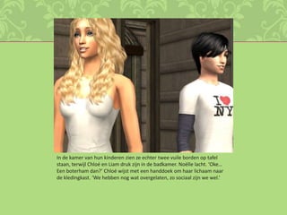 In de kamer van hun kinderen zien ze echter twee vuile borden op tafel staan, terwijl Chloé en Liam druk zijn in de badkamer. Noëlle lacht. ‘Oke… Een boterham dan?’ Chloé wijst met een handdoek om haar lichaam naar de kledingkast. ‘We hebben nog wat overgelaten, zo sociaal zijn we wel.’