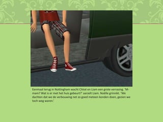 Eenmaal terug in Nottingham wacht Chloé en Liam een grote verrasing. ‘M-mam? Wat is er met het huis gebeurt?’ aarzelt Liam. Noëlle grinnikt. ‘We dachten dat we de verbouwing net zo goed meteen konden doen, gezien we toch weg waren.’