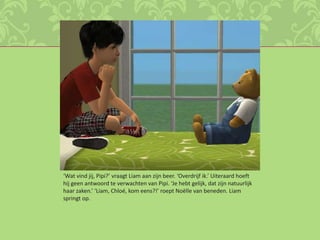 ‘Wat vind jij, Pipi?’ vraagt Liam aan zijn beer. ‘Overdrijf ik.’ Uiteraard hoeft hij geen antwoord te verwachten van Pipi. ‘Je hebt gelijk, dat zijn natuurlijk haar zaken.’ ‘Liam, Chloé, kom eens?!’ roept Noëlle van beneden. Liam springt op.