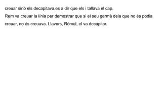 creuar sinó els decapitava,es a dir que els i tallava el cap.  Rem va creuar la línia per demostrar que si el seu germà deia que no és podia creuar, no és creuava. Llavors, Ròmul, el va decapitar. 