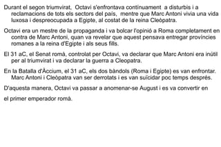 Durant el segon triumvirat,  Octavi s'enfrontava contínuament  a disturbis i a reclamacions de tots els sectors del país,  mentre que Marc Antoni vivia una vida luxosa i despreocupada a  Egipte , al costat de la reina  Cleòpatra .  Octavi era un mestre de la propaganda i va bolcar l'opinió a Roma completament en contra de Marc Antoni, quan va revelar que aquest pensava entregar províncies romanes a la reina d'Egipte i als seus fills.  El  31 aC , el Senat romà, controlat per Octavi, va declarar que Marc Antoni era inútil per al triumvirat i va declarar la guerra a Cleopatra. En la  Batalla d'Àccium , el 31 aC, els dos bàndols (Roma i Egipte) es van enfrontar. Marc Antoni i Cleòpatra van ser derrotats i es van suïcidar poc temps després.  D'aquesta manera, Octavi va passar a anomenar-se   August  i es va convertir en  el primer emperador romà. 