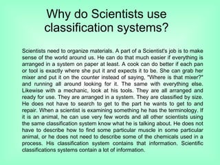 Why do Scientists use classification systems? Scientists need to organize materials. A part of a Scientist's job is to make sense of the world around us. He can do that much easier if everything is arranged in a system on paper at least. A cook can do better if each pan or tool is exactly where she put it and expects it to be. She can grab her mixer and put it on the counter instead of saying, &quot;Where is that mixer?&quot; and running all around looking for it. The same with everything else. Likewise with a mechanic, look at his tools. They are all arranged and ready for use. They are arranged in a system. They are classified by size. He does not have to search to get to the part he wants to get to and repair. When a scientist is examining something he has the terminology. If it is an animal, he can use very few words and all other scientists using the same classification system know what he is talking about. He does not have to describe how to find some particular muscle in some particular animal, or he does not need to describe some of the chemicals used in a process. His classification system contains that information. Scientific classifications systems contain a lot of information.  