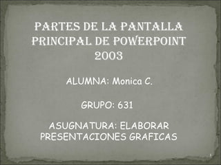 PARTES DE LA PANTALLA PRINCIPAL DE POWERPOINT 2003 ALUMNA: Monica C.  GRUPO: 631 ASUGNATURA: ELABORAR PRESENTACIONES GRAFICAS 