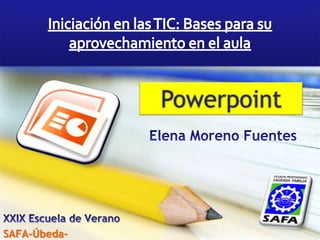 Iniciación en las TIC: Bases para su aprovechamiento en el aula Powerpoint Elena Moreno Fuentes XXIX Escuela de Verano SAFA-Úbeda- 