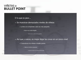 VIÑETAS o 
BULLET POINT

        O lo que es peor...

        - Se muestran demasiados niveles de viñetas
             - La letra se va haciendo cada vez más pequeña

                   -Hasta que resulta ilegible

                           -Incluso para el público de la cuarta fila




        - Así que, a veces, es mejor dejar las cosas en un único nivel
             - O abandonar las viñetas o bullet-points

                   - Salvo en ciertas ocasiones

                           - Hay otras maneras de mostrar la información
 