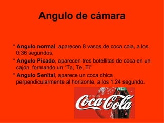 Angulo de cámara *  Angulo normal , aparecen 8 vasos de coca cola, a los 0:36 segundos.  *  Angulo Picado , aparecen tres botellitas de coca en un cajón, formando un “Ta, Te, Ti” *  Angulo Senital , aparece un coca chica perpendicularmente al horizonte, a los 1:24 segundo.  
