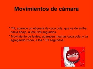 Movimientos de cámara * Tilt, aparece un etiqueta de coca cola, que va de arriba hacia abajo, a los 0:28 segundos. * Movimiento de lentes, aparecen muchas coca cola, y va agregando zoom, a los 1:01 segundos.  