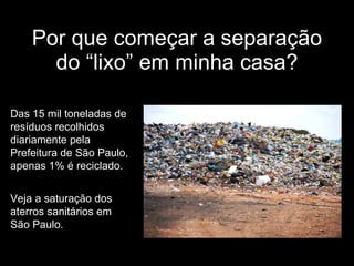 Por que começar a separação do “lixo” em minha casa? Das 15 mil toneladas de resíduos recolhidos diariamente pela Prefeitura de São Paulo, apenas 1% é reciclado. Veja a saturação dos aterros sanitários em São Paulo. 