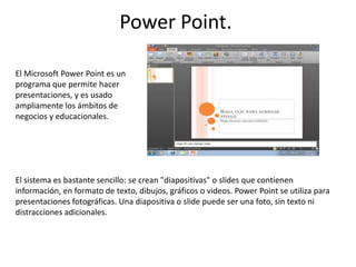 Power Point.  El Microsoft Power Point es un programa que permite hacer presentaciones, y es usado ampliamente los ámbitos de negocios y educacionales.  El sistema es bastante sencillo: se crean "diapositivas" o slides que contienen información, en formato de texto, dibujos, gráficos o videos. PowerPoint se utiliza para presentaciones fotográficas. Una diapositiva o slide puede ser una foto, sin texto ni distracciones adicionales.  