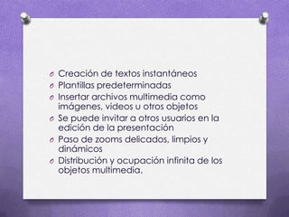 Creación de textos instantáneosPlantillas predeterminadasInsertar archivos multimedia como imágenes, videos u otros objetosSe puede invitar a otros usuarios en la edición de la presentaciónPaso de zooms delicados, limpios y dinámicosDistribución y ocupación infinita de los objetos multimedia.